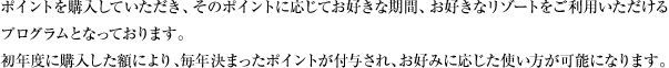 ポイントを購入していただき、そのポイントに応じてお好きな期間、お好きなリゾートをご利用いただけるプログラムとなっております。初年度に購入した額により、毎年決まったポイントが付与され、お好みに応じた使い方が可能になります。