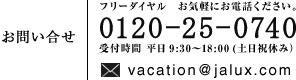 フリーダイヤル お気軽にお電話ください 0120-25-0740 受付時間 平日9:30〜18:00(土日祝休み)vacation@jalux.com