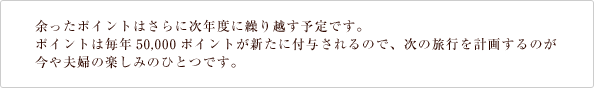 余ったポイントはさらに次年度に繰り越す予定です。
ポイントは毎年50,000ポイントが新たに付与されるので、次の旅行を計画するのが
今や夫婦の楽しみのひとつです。