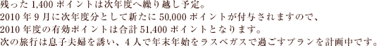残った1,400ポイントは次年度へ繰り越し予定。
2010年9月に次年度分として新たに50,000ポイントが付与されますので、
2010年度の有効ポイントは合計51,400ポイントとなります。
次の旅行は息子夫婦を誘い、4人で年末年始をラスベガスで過ごすプランを計画中です。