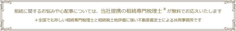 相続に関するお悩みや心配事については、当社提携の相続専門税理士＊が無料でお応えいたします。全国でも珍しい相続専門税理士と相続税土地評価に強い不動産鑑定士による共同事務所です
