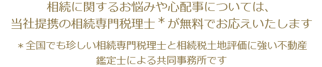 相続に関するお悩みや心配事については、当社提携の相続専門税理士＊が無料でお応えいたします。全国でも珍しい相続専門税理士と相続税土地評価に強い不動産鑑定士による共同事務所です
