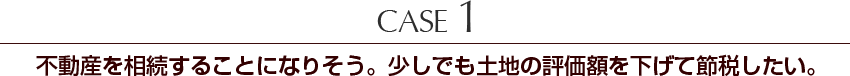 Case1　不動産を相続することになりそう。少しでも土地の評価額を下げて節税したい。