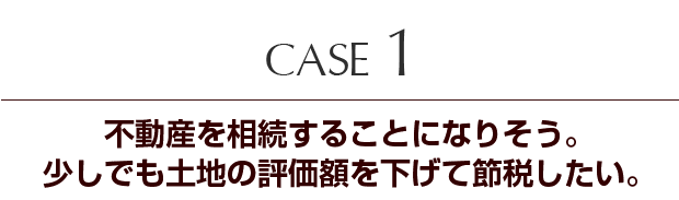 Case1　不動産を相続することになりそう。少しでも土地の評価額を下げて節税したい。