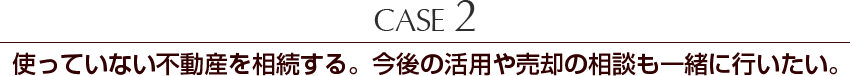 Case2 使っていない不動産を相続する。今後の活用や売却の相談も一緒に行いたい。
