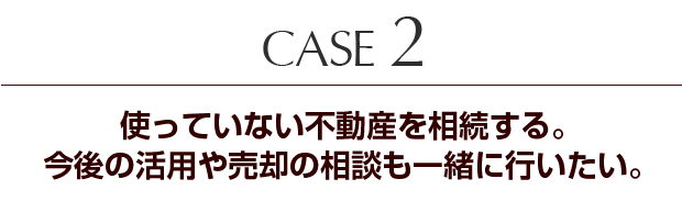 Case2 使っていない不動産を相続する。今後の活用や売却の相談も一緒に行いたい。